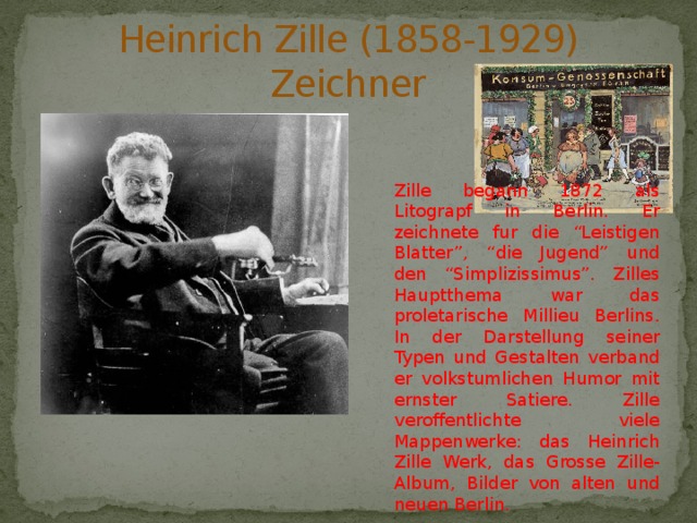 Heinrich Zille (1858-1929)  Zeichner Zille begann 1872 als Litograpf in Berlin. Er zeichnete fur die “Leistigen Blatter”, “die Jugend” und den “Simplizissimus”. Zilles Hauptthema war das proletarische Millieu Berlins. In der Darstellung seiner Typen und Gestalten verband er volkstumlichen Humor mit ernster Satiere. Zille veroffentlichte viele Mappenwerke: das Heinrich Zille Werk, das Grosse Zille-Album, Bilder von alten und neuen Berlin. 