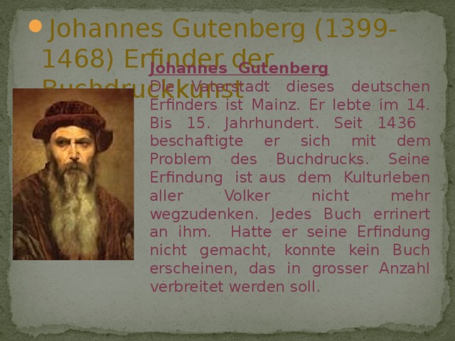 Johannes Gutenberg (1399-1468) Erfinder der Buchdruckkunst  Johannes Gutenberg Die Vaterstadt dieses deutschen Erfinders ist Mainz. Er lebte im 14. Bis 15. Jahrhundert. Seit 1436 beschaftigte er sich mit dem Problem des Buchdrucks. Seine Erfindung ist aus dem Kulturleben aller Volker nicht mehr wegzudenken. Jedes Buch errinert an ihm. Hatte er seine Erfindung nicht gemacht, konnte kein Buch erscheinen, das in grosser Anzahl verbreitet werden soll. 