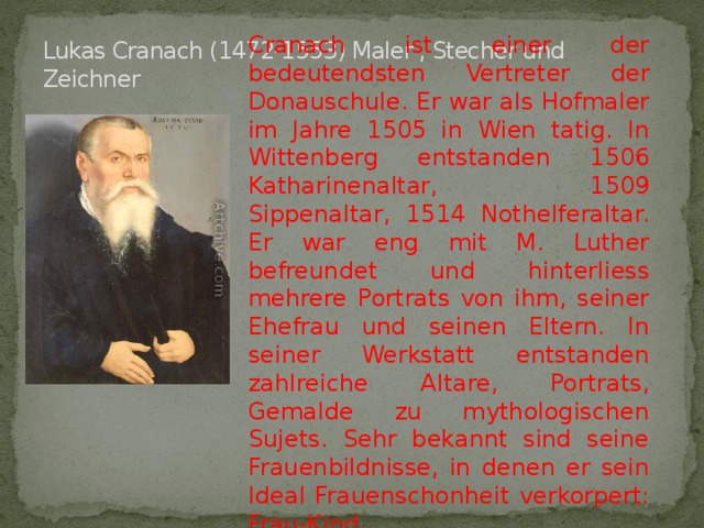 Cranach ist einer der bedeutendsten Vertreter der Donauschule. Er war als Hofmaler im Jahre 1505 in Wien tatig. In Wittenberg entstanden 1506 Katharinenaltar, 1509 Sippenaltar, 1514 Nothelferaltar. Er war eng mit M. Luther befreundet und hinterliess mehrere Portrats von ihm, seiner Ehefrau und seinen Eltern. In seiner Werkstatt entstanden zahlreiche Altare, Portrats, Gemalde zu mythologischen Sujets. Sehr bekannt sind seine Frauenbildnisse, in denen er sein Ideal Frauenschonheit verkorpert: Frau-Kind. Lukas Cranach (1472-1553) Maler , Stecher und Zeichner 