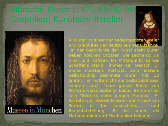 Albrecht Durer (1471-1528) Maler, Graphiker, Kunstschriftsteller A. Durer ist einer der bedeutendsten Maler und Graphiker der deutschen Renaissance. In der Geschichte der Kunst steht Durer neben solchen Grossen wie Leonardo da Vinci und Raffael. Im Mittelpunkt seines Schaffens stand immer der Mensch. Er malte meistens Portrats. Sein erstens Selbstbildnis zeichnete Durer mit 13 Jahren. Er malte nicht nur Selbstbildnisse, sondern auch “eine ganze Reihe von Portrats verschiedener Leute. Beruhmt ist sein “Bildniss eines jungen Mannes”. Er leistete viel Wesentlichesin der Arbeit am Portrat, in der Landschafts – und Raumdarstellung. Er ist auch als Mathematiker und Mechaniker bekannt. 