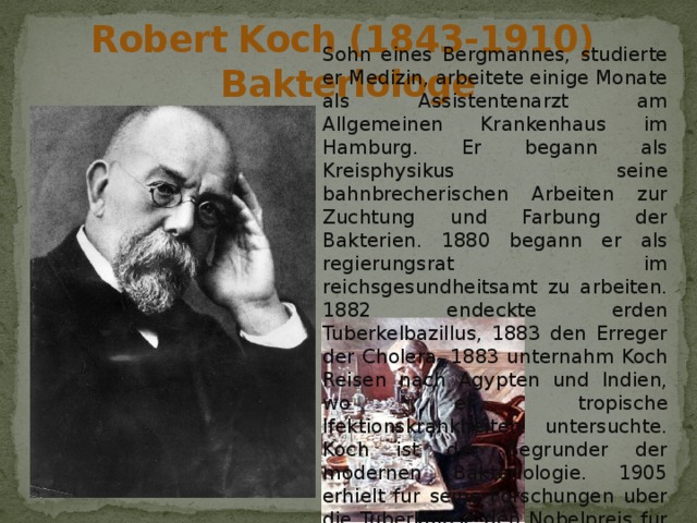 Robert Koch (1843-1910)  Bakteriologe Sohn eines Bergmannes, studierte er Medizin, arbeitete einige Monate als Assistentenarzt am Allgemeinen Krankenhaus im Hamburg. Er begann als Kreisphysikus seine bahnbrecherischen Arbeiten zur Zuchtung und Farbung der Bakterien. 1880 begann er als regierungsrat im reichsgesundheitsamt zu arbeiten. 1882 endeckte erden Tuberkelbazillus, 1883 den Erreger der Cholera. 1883 unternahm Koch Reisen nach Agypten und Indien, wo er tropische Ifektionskrankheiten untersuchte. Koch ist der Begrunder der modernen Bakteriologie. 1905 erhielt fur seine Forschungen uber die Tuberkulose den Nobelpreis fur Physiologie oder Medizin . 