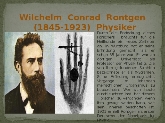 Wilchelm Conrad Rontgen (1845-1923) Physiker Durch die Endeckung dieses Forschers brauchte fur die Heilkunde ein neues Zeitalter an. In Wurzburg hat er seine Erfindung gemacht, als er schon 55 Jahre war. Er war an dortigen Universitat als Professor der Physik tatig. Die von ihm gefundenen Strahlen bezeichnete er als X-Strahlen. Seine Erfindung ermoglichte, Vorgange im lebenden menschlichen Organismus zu beobachten. Wer sich heute durchleuchten last, hat diesem Forscher zu verdanken, wenn ihm gesagt weden kann, wie sein Inneres beschaffen ist. 1901 erhielt Rontgen als erster Deutscher den Nobelpreis fur Physik. 