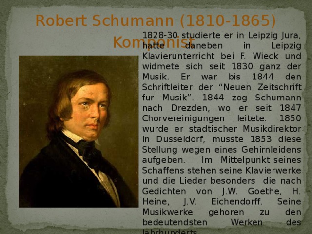 Robert Schumann (1810-1865) Komponist 1828-30 studierte er in Leipzig Jura, hatte daneben in Leipzig Klavierunterricht bei F. Wieck und widmete sich seit 1830 ganz der Musik. Er war bis 1844 den Schriftleiter der “Neuen Zeitschrift fur Musik”. 1844 zog Schumann nach Drezden, wo er seit 1847 Chorvereinigungen leitete. 1850 wurde er stadtischer Musikdirektor in Dusseldorf, musste 1853 diese Stellung wegen eines Gehirnleidens aufgeben. Im Mittelpunkt seines Schaffens stehen seine Klavierwerke und die Lieder besonders die nach Gedichten von J.W. Goethe, H. Heine, J.V. Eichendorff. Seine Musikwerke gehoren zu den bedeutendsten Werken des Jahrhunderts 