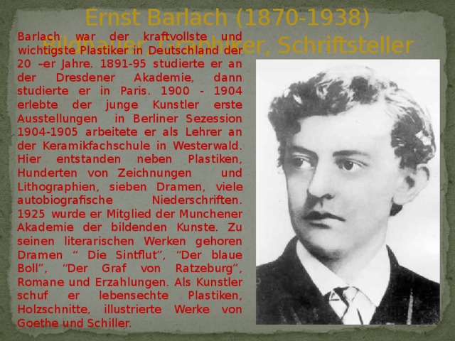 Ernst Barlach (1870-1938)  Bildhauer, Graphiker, Schriftsteller Barlach war der kraftvollste und wichtigste Plastiker in Deutschland der 20 –er Jahre. 1891-95 studierte er an der Dresdener Akademie, dann studierte er in Paris. 1900 - 1904 erlebte der junge Kunstler erste Ausstellungen in Berliner Sezession 1904-1905 arbeitete er als Lehrer an der Keramikfachschule in Westerwald. Hier entstanden neben Plastiken, Hunderten von Zeichnungen und Lithographien, sieben Dramen, viele autobiografische Niederschriften. 1925 wurde er Mitglied der Munchener Akademie der bildenden Kunste. Zu seinen literarischen Werken gehoren Dramen “ Die Sintflut”, “Der blaue Boll”, “Der Graf von Ratzeburg”, Romane und Erzahlungen. Als Kunstler schuf er lebensechte Plastiken, Holzschnitte, illustrierte Werke von Goethe und Schiller. 