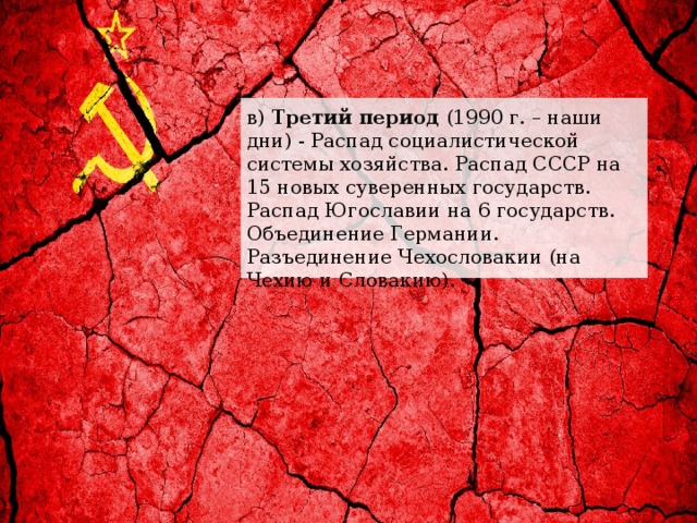 в) Третий период (1990 г. – наши дни) - Распад социалистической системы хозяйства. Распад СССР на 15 новых суверенных государств. Распад Югославии на 6 государств. Объединение Германии. Разъединение Чехословакии (на Чехию и Словакию). 