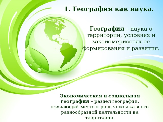1. География как наука. География – наука о территории, условиях и закономерностях ее формирования и развития. Экономическая и социальная география – раздел географии, изучающий место и роль человека и его разнообразной деятельности на территории. 