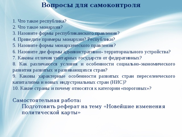 Вопросы для самоконтроля 1. Что такое республика? 2. Что такое монархия? 3. Назовите формы республиканского правления? 4. Приведите примеры монархии? Республики? 5. Назовите формы монархического правления? 6. Назовите две формы административно- территориального устройства? 7. Каковы отличия унитарных государств от федеративных? 8. Как различаются условия и особенности социально-экономического развития развитых и развивающихся стран? 9. Каковы характерные особенности развитых стран переселенческого капитализма и новых индустриальных стран (НИС)? 10. Какие страны и почему относятся к категории «пороговых»? Самостоятельная работа:  Подготовить реферат на тему «Новейшие изменения политической карты» 