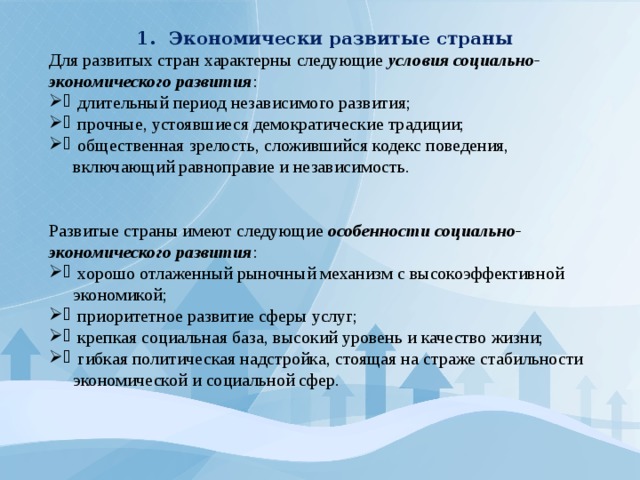 Экономически развитые страны Для развитых стран характерны следующие условия социально-экономического развития :  длительный период независимого развития;  прочные, устоявшиеся демократические традиции;  общественная зрелость, сложившийся кодекс поведения, включающий равноправие и независимость. Развитые страны имеют следующие особенности социально-экономического развития :  хорошо отлаженный рыночный механизм с высокоэффективной экономикой;  приоритетное развитие сферы услуг;  крепкая социальная база, высокий уровень и качество жизни;  гибкая политическая надстройка, стоящая на страже стабильности экономической и социальной сфер. 
