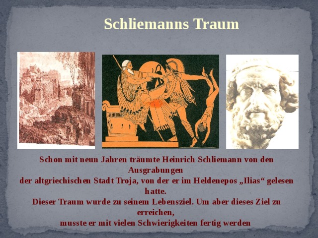 Schliemanns Traum Schon mit neun Jahren träumte Heinrich Schliemann von den Ausgrabungen der altgriechischen Stadt Troja, von der er im Heldenepos „Ilias“ gelesen hatte. Dieser Traum wurde zu seinem Lebensziel. Um aber dieses Ziel zu erreichen, musste er mit vielen Schwierigkeiten fertig werden 