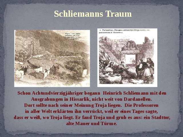 Schliemanns Traum Schon Achtundvierzigjähriger begann Heinrich Schliemann mit den Ausgrabungen in Hissarlik, nicht weit von Dardanellen. Dort sollte nach seiner Meinung Troja liegen. Die Professoren in aller Welt erklärten ihn verrückt, weil er eines Tages sagte, dass er weiß, wo Troja liegt. Er fand Troja und grub es aus: ein Stadttor, alte Mauer und Türme. 
