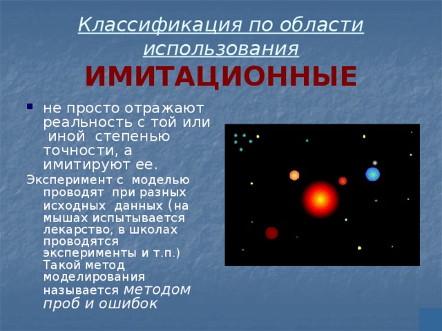 Классификация по области использования  ИМИТАЦИОННЫЕ не просто отражают реальность с той или иной степенью точности, а имитируют ее. Эксперимент с моделью проводят при разных исходных данных ( на мышах испытывается лекарство, в школах проводятся эксперименты и т.п.) Такой метод моделирования называется  методом проб и ошибок 