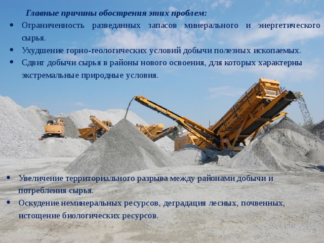  Главные причины обострения этих проблем: Ограниченность разведанных запасов минерального и энергетического сырья. Ухудшение горно-геологических условий добычи полезных ископаемых. Сдвиг добычи сырья в районы нового освоения, для которых характерны экстремальные природные условия. Увеличение территориального разрыва между районами добычи и потребления сырья. Оскудение неминеральных ресурсов, деградация лесных, почвенных, истощение биологических ресурсов. 