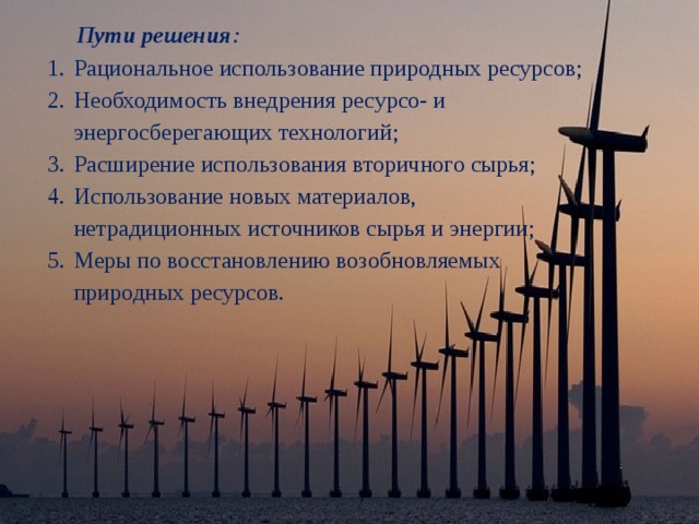 Пути решения : Рациональное использование природных ресурсов; Необходимость внедрения ресурсо- и энергосберегающих технологий; Расширение использования вторичного сырья; Использование новых материалов, нетрадиционных источников сырья и энергии; Меры по восстановлению возобновляемых природных ресурсов. 