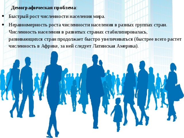 Демографическая проблема : Быстрый рост численности населения мира. Неравномерность роста численности населения в разных группах стран. Численность населения в развитых странах стабилизировалась, развивающихся стран продолжает быстро увеличиваться (быстрее всего растет численность в Африке, за ней следует Латинская Америка). 