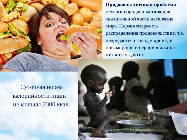 Продовольственная проблема –  нехватка продовольствия для значительной части населения мира. Неравномерность распределения продовольствия, т.е. недоедание и голод у одних, и пресыщение и нерациональное питание у других. Суточная норма калорийности пищи – не меньше 2300 ккал. 
