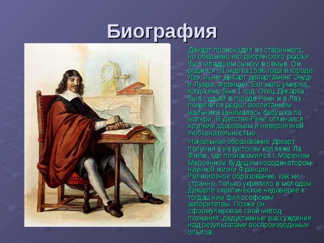 Биография Декарт происходил из старинного, но обедневшего дворянского рода и был младшим сыном в семье. Он родился 31 марта 1596 года в городе Лаэ, ныне Декарт департамент Эндр и Луара, Франция. Его мать умерла, когда ему был 1 год. Отец Декарта был судьёй в городе Ренн и в Лаэ появлялся редко; воспитанием мальчика занималась бабушка по матери. В детстве Рене отличался хрупким здоровьем и невероятной любознательностью. Начальное образование Декарт получил в иезуитском коллеже Ла Флеш, где познакомился с Мареном Мерсенном будущим координатором научной жизни Франции. Религиозное образование, как ни странно, только укрепило в молодом Декарте скептическое недоверие к тогдашним философским авторитетам. Позже он сформулировал свой метод познания: дедуктивные рассуждения над результатами воспроизводимых опытов. 