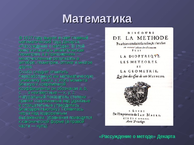 Математика В 1637 году вышел в свет главный математический труд Декарта, «Рассуждение о методе». В этой книге излагалась аналитическая геометрия, а в приложениях — многочисленные результаты в алгебре, геометрии, оптике и многое другое. Особо следует отметить переработанную им математическую символику Виета, с этого момента близкую к современной. Коэффициенты он обозначал a, b, c…, а неизвестные — x, y, z. Натуральный показатель степени принял современный вид (дробные и отрицательные утвердились благодаря Ньютону). Появилась черта над подкоренным выражением. Уравнения приводятся к канонической форме (в правой части — нуль). «Рассуждение о методе» Декарта  