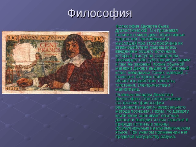 Философия Декарта была дуалистической. Он признавал наличие в мире двух объективных сущностей: протяжённой и мыслящей при этом проблема их взаимодействия разрешалась введением общего источника, который, выступая создателем, формирует обе субстанции по одним и тем же законам. Кроме обычной материи Декарт выделил обширный класс невидимых тонких материй, с помощью которых пытался объяснить действие теплоты, тяготения, электричества и магнетизма. Главным вкладом Декарта в философию стало классическое построение философии рационализма как универсального метода познания. Разум, по Декарту, критически оценивает опытные данные и выводит из них скрытые в природе истинные законы, формулируемые на математическом языке. При умелом применении нет пределов могуществу разума. 