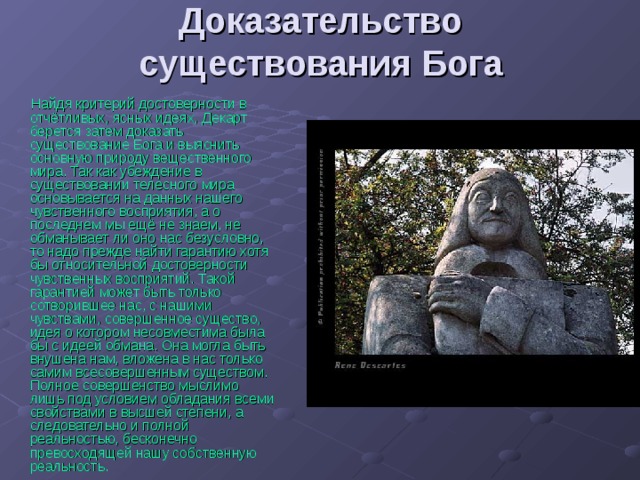 Доказательство существования Бога Найдя критерий достоверности в отчётливых, ясных идеях, Декарт берется затем доказать существование Бога и выяснить основную природу вещественного мира. Так как убеждение в существовании телесного мира основывается на данных нашего чувственного восприятия, а о последнем мы ещё не знаем, не обманывает ли оно нас безусловно, то надо прежде найти гарантию хотя бы относительной достоверности чувственных восприятий. Такой гарантией может быть только сотворившее нас, с нашими чувствами, совершенное существо, идея о котором несовместима была бы с идеей обмана. Она могла быть внушена нам, вложена в нас только самим всесовершенным существом. Полное совершенство мыслимо лишь под условием обладания всеми свойствами в высшей степени, а следовательно и полной реальностью, бесконечно превосходящей нашу собственную реальность. 