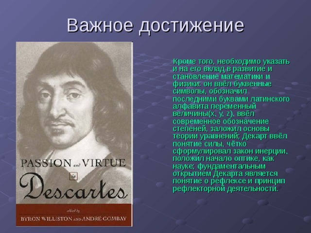 Кроме того, необходимо указать и на его вклад в развитие и становление математики и физики: он ввёл буквенные символы, обозначил последними буквами латинского алфавита переменный величины(х, у, z), ввёл современное обозначение степеней, заложил основы теории уравнений; Декарт ввёл понятие силы, чётко сформулировал закон инерции, положил начало оптике, как науке; фундаментальным открытием Декарта является понятие о рефлексе и принцип рефлекторной деятельности. 