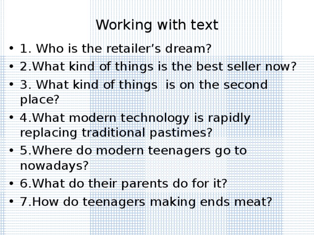 Working with text 1. Who is the retailer’s dream? 2.What kind of things is the best seller now? 3. What kind of things is on the second place? 4.What modern technology is rapidly replacing traditional pastimes? 5.Where do modern teenagers go to nowadays? 6.What do their parents do for it? 7.How do teenagers making ends meat? 
