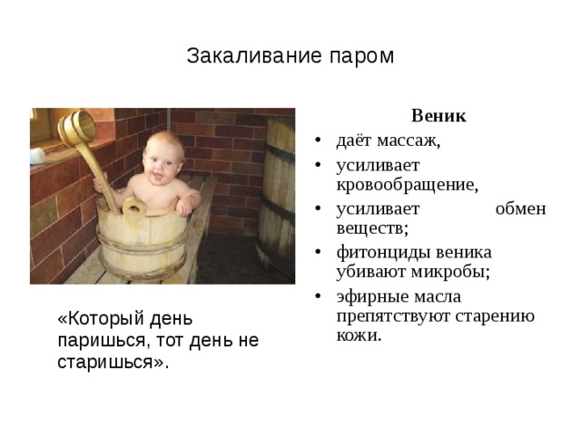 Закаливание паром  Веник даёт массаж, усиливает кровообращение, усиливает обмен веществ; фитонциды веника убивают микробы; эфирные масла препятствуют старению кожи.  «Который день паришься, тот день не старишься». 