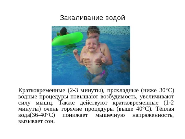 Закаливание водой  Кратковременные (2-3 минуты), прохладные (ниже 30° C ) водные процедуры повышают возбудимость, увеличивают силу мышц. Также действуют кратковременные (1-2 минуты) очень горячие процедуры (выше 40° C ). Тёплая вода(36-40° C ) понижает мышечную напряженность, вызывает сон. 