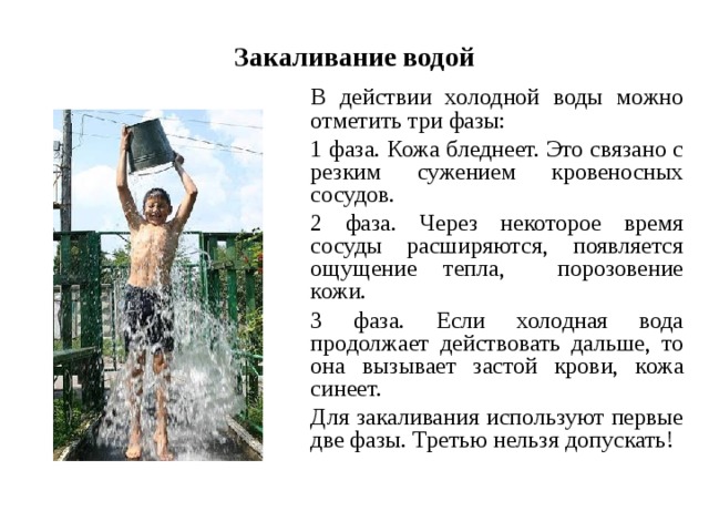 Закаливание водой  В действии холодной воды можно отметить три фазы:  1 фаза. Кожа бледнеет. Это связано с резким сужением кровеносных сосудов.  2 фаза. Через некоторое время сосуды расширяются, появляется ощущение тепла, порозовение кожи.  3 фаза. Если холодная вода продолжает действовать дальше, то она вызывает застой крови, кожа синеет.  Для закаливания используют первые две фазы. Третью нельзя допускать! 
