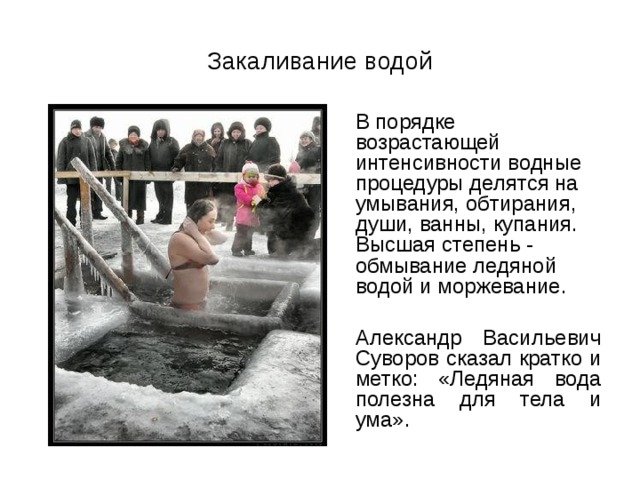 Закаливание водой  В порядке возрастающей интенсивности водные процедуры делятся на умывания, обтирания, души, ванны, купания. Высшая степень - обмывание ледяной водой и моржевание.  Александр Васильевич Суворов сказал кратко и метко: «Ледяная вода полезна для тела и ума». 