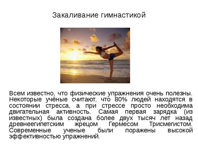 Закаливание гимнастикой  Всем известно, что физические упражнения очень полезны. Некоторые учёные считают, что 80% людей находятся в состоянии стресса, а при стрессе просто необходима двигательная активность. Самая первая зарядка (из известных) была создана более двух тысяч лет назад древнеегипетским жрецом Гермесом Трисмегистом. Современные ученые были поражены высокой эффективностью упражнений. 