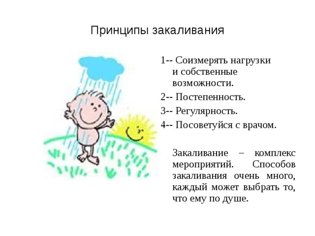 Принципы закаливания 1-- Соизмерять нагрузки и собственные возможности. 2-- Постепенность. 3-- Регулярность.  4-- Посоветуйся с врачом.  Закаливание – комплекс мероприятий. Способов закаливания очень много, каждый может выбрать то, что ему по душе. 