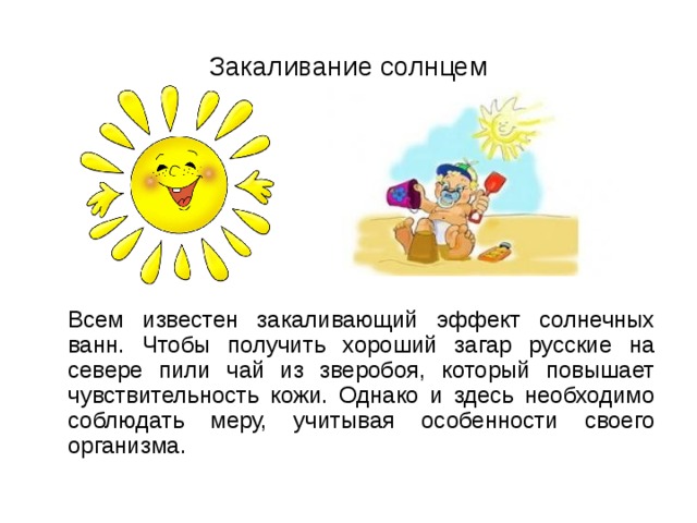 Закаливание солнцем  Всем известен закаливающий эффект солнечных ванн. Чтобы получить хороший загар русские на севере пили чай из зверобоя, который повышает чувствительность кожи. Однако и здесь необходимо соблюдать меру, учитывая особенности своего организма. 
