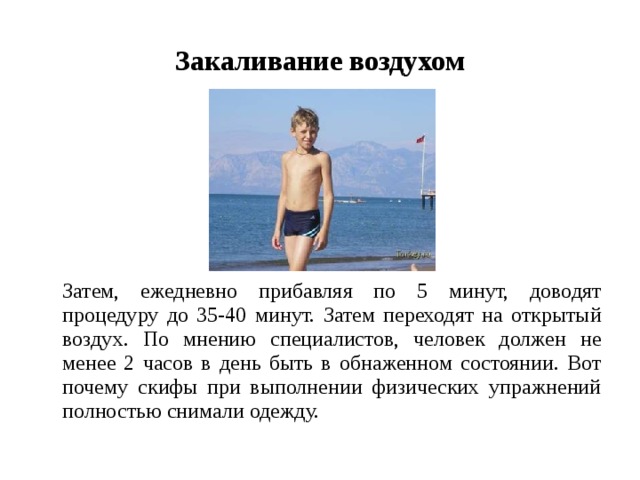 Закаливание воздухом  Затем, ежедневно прибавляя по 5 минут, доводят процедуру до 35-40 минут. Затем переходят на открытый воздух. По мнению специалистов, человек должен не менее 2 часов в день быть в обнаженном состоянии. Вот почему скифы при выполнении физических упражнений полностью снимали одежду. 