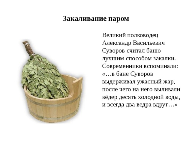 Закаливание паром  Великий полководец Александр Васильевич Суворов считал баню лучшим способом закалки. Современники вспоминали: «…в бане Суворов выдерживал ужасный жар, после чего на него выливали вёдер десять холодной воды, и всегда два ведра вдруг…» 