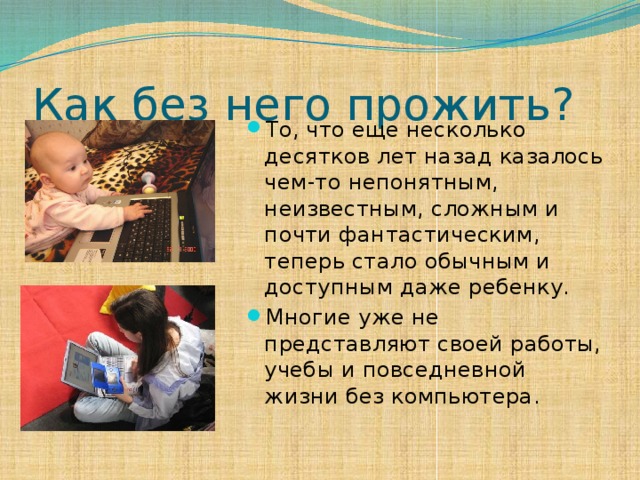 Как без него прожить? То, что еще несколько десятков лет назад казалось чем-то непонятным, неизвестным, сложным и почти фантастическим, теперь стало обычным и доступным даже ребенку. Многие уже не представляют своей работы, учебы и повседневной жизни без компьютера. 