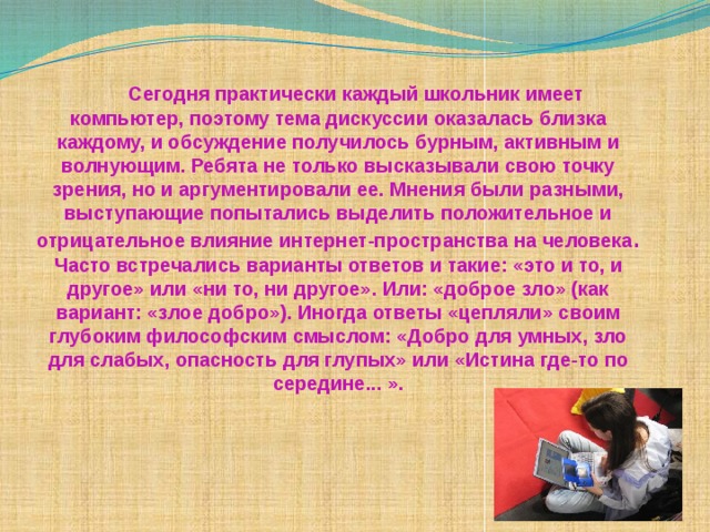  Сегодня практически каждый школьник имеет компьютер, поэтому тема дискуссии оказалась близка каждому, и обсуждение получилось бурным, активным и волнующим. Ребята не только высказывали свою точку зрения, но и аргументировали ее. Мнения были разными, выступающие попытались выделить положительное и отрицательное влияние интернет-пространства на человека . Часто встречались варианты ответов и такие: «это и то, и другое» или «ни то, ни другое». Или: «доброе зло» (как вариант: «злое добро»). Иногда ответы «цепляли» своим глубоким философским смыслом: «Добро для умных, зло для слабых, опасность для глупых» или «Истина где-то по середине... ». 