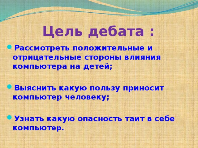 Цель дебата : Рассмотреть положительные и отрицательные стороны влияния компьютера на детей;  Выяснить какую пользу приносит компьютер человеку;  Узнать какую опасность таит в себе компьют ер. 