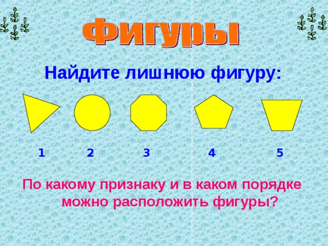 Найдите лишнюю фигуру: 1 5 2 3 4 По какому признаку и в каком порядке можно расположить фигуры? 
