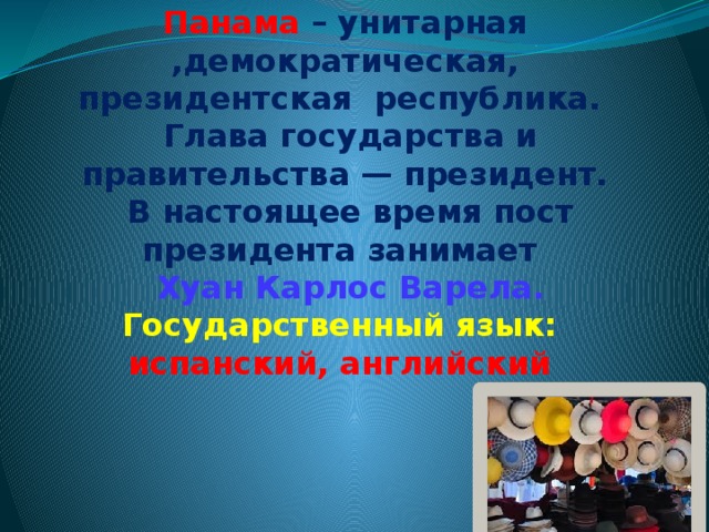                            Панама  – унитарная ,демократическая, президентская республика.  Глава государства и правительства — президент.  В настоящее время пост президента занимает  Хуан Карлос Варела.  Государственный язык:  испанский, английский      