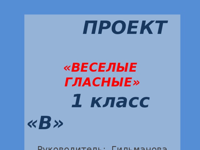   ПРОЕКТ  «ВЕСЕЛЫЕ ГЛАСНЫЕ»  1 класс «В» Руководитель: Гильманова Н.Ю. 