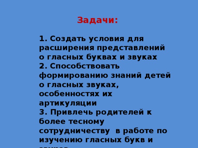 Задачи: 1. Создать условия для расширения представлений о гласных буквах и звуках 2. Способствовать формированию знаний детей о гласных звуках, особенностях их артикуляции 3. Привлечь родителей к более тесному сотрудничеству в работе по изучению гласных букв и звуков 