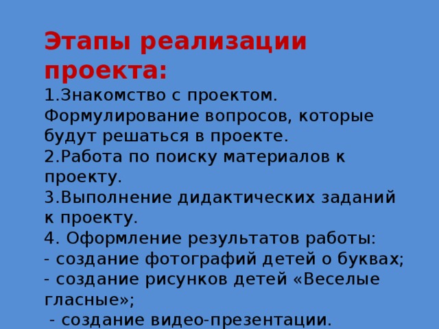 Этапы реализации проекта: 1.Знакомство с проектом. Формулирование вопросов, которые будут решаться в проекте. 2.Работа по поиску материалов к проекту. 3.Выполнение дидактических заданий к проекту. 4. Оформление результатов работы: - создание фотографий детей о буквах; - создание рисунков детей «Веселые гласные»;  - создание видео-презентации. 5.Оценивание работы по проекту участниками, учителем. 6.Подведение итогов, награждение участников. 