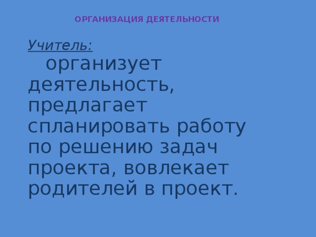 ОРГАНИЗАЦИЯ ДЕЯТЕЛЬНОСТИ Учитель:  организует деятельность, предлагает спланировать работу по решению задач проекта, вовлекает родителей в проект.  