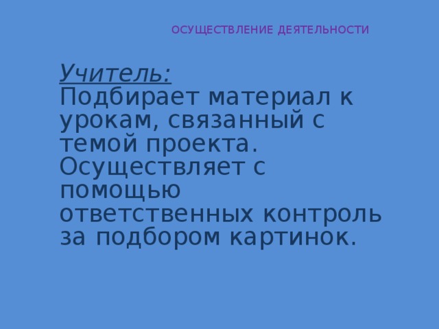  ОСУЩЕСТВЛЕНИЕ ДЕЯТЕЛЬНОСТИ Учитель: Подбирает материал к урокам, связанный с темой проекта. Осуществляет с помощью ответственных контроль за подбором картинок. 