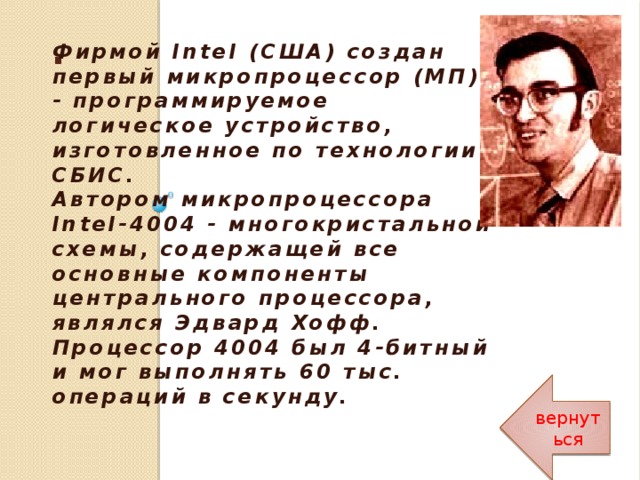 . Фирмой Intel (США) создан первый микропроцессор (МП) - программируемое логическое устройство, изготовленное по технологии СБИС.  Автором микропроцессора Intel-4004 - многокристальной схемы, содержащей все основные компоненты центрального процессора, являлся Эдвард Хофф.   Процессор 4004 был 4-битный и мог выполнять 60 тыс. операций в секунду. вернуться 