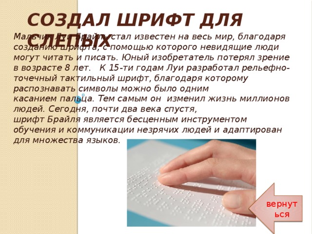 СОЗДАЛ ШРИФТ ДЛЯ СЛЕПЫХ Мальчик Луи Брайль стал известен на весь мир, благодаря созданию шрифта, с помощью которого невидящие люди могут читать и писать. Юный изобретатель потерял зрение в возрасте 8 лет. К 15-ти годам Луи разработал рельефно-точечный тактильный шрифт, благодаря которому распознавать символы можно было одним  касанием пальца. Тем самым он изменил жизнь миллионов людей. Сегодня, почти два века спустя,  шрифт Брайля является бесценным инструментом обучения и коммуникации незрячих людей и адаптирован для множества языков. вернуться 