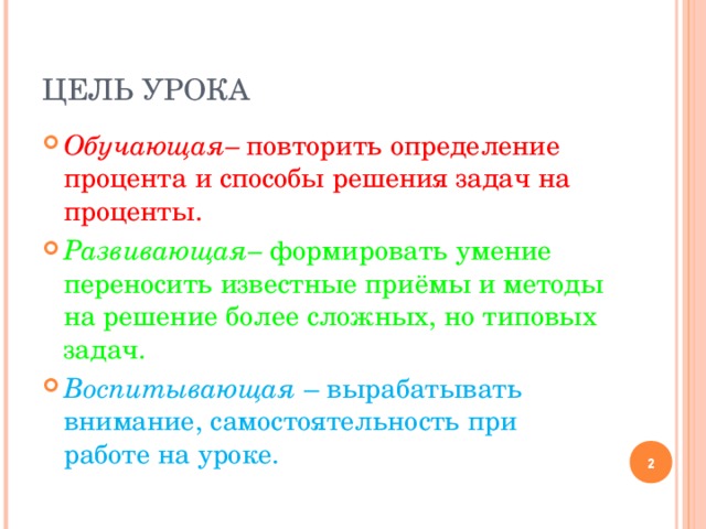 ЦЕЛЬ УРОКА Обучающая– повторить определение процента и способы решения задач на проценты. Развивающая– формировать умение переносить известные приёмы и методы на решение более сложных, но типовых задач. Воспитывающая – вырабатывать внимание, самостоятельность при работе на уроке.  