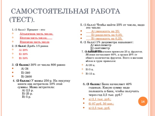  САМОСТОЯТЕЛЬНАЯ РАБОТА (ТЕСТ). 5.  (1 балл) Чтобы найти 25% от числа, надо это число:  А) умножить на 25;     Б) разделить на 0,25;      В) умножить на 0,25;    6. (1 балл) 1% дециметра называют:  А) миллиметр  Б) сантиметр  В) метр         1. (1 балл)  Процент - это:  А)тысячная часть числа;  Б)сотая часть числа;                        В)десятая часть числа  2. (1 балл) Дробь 1 /5 равна  А) 20%  Б) 30%  В) 50%  7. (3 балла) В магазин привезли 25 ц. фруктов. Яблоки составляют 60%, а груши 20% от общего количества фруктов. Всего в магазин яблок и груш привезли: А) 20 ц. Б) 5 ц. В) 15 ц.  3. (2 балла) 30% от числа 800 равно  А) 24  Б) 240  В) 2400  4. (2 балла) У мамы 250 р. На покупку книги она истратила 10% этой суммы. Мама истратила:  А) 2,5 р.  Б) 25 р.  В) 5 р. 8 . (3 балла ) Банк начисляет 40% годовых. Какую сумму надо положить в банк, чтобы получить через год 3,5 тыс. руб.? а) 2,1 тыс. руб.; б) 87 руб. 50 коп.; в) 2,5 тыс. руб.  