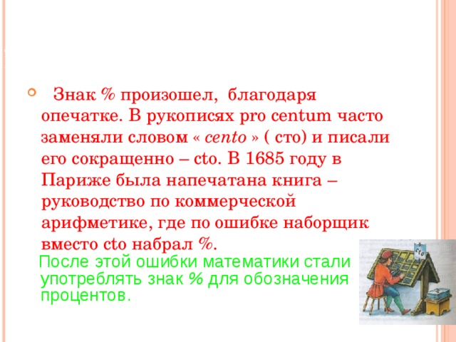   СЛОВО « ПРОЦЕНТ » ПРОИСХОДИТ ОТ  ЛАТИНСКИХ СЛОВ PRO CENTUM , ЧТО БУКВАЛЬНО ОЗНАЧАЕТ « СО СТА ».     Знак % произошел, благодаря опечатке. В  рукописях pro centum часто заменяли словом « cento » ( сто) и писали его сокращенно – cto . В 1685 году в Париже была напечатана книга – руководство по коммерческой арифметике, где по ошибке наборщик вместо cto набрал % .    После этой ошибки математики стали употреблять знак % для обозначения процентов.  