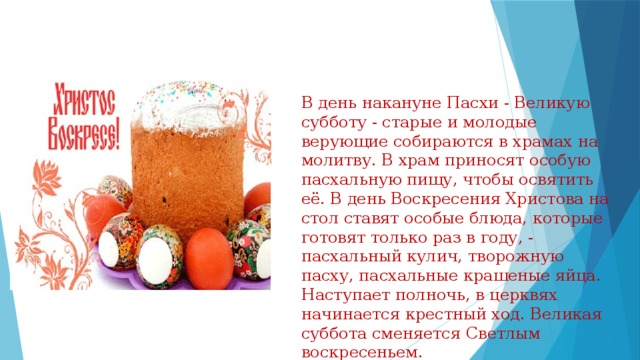 В день накануне Пасхи - Великую субботу - старые и молодые верующие собираются в храмах на молитву. В храм приносят особую пасхальную пищу, чтобы освятить её. В день Воскресения Христова на стол ставят особые блюда, которые готовят только раз в году, - пасхальный кулич, творожную пасху, пасхальные крашеные яйца. Наступает полночь, в церквях начинается крестный ход. Великая суббота сменяется Светлым воскресеньем. 